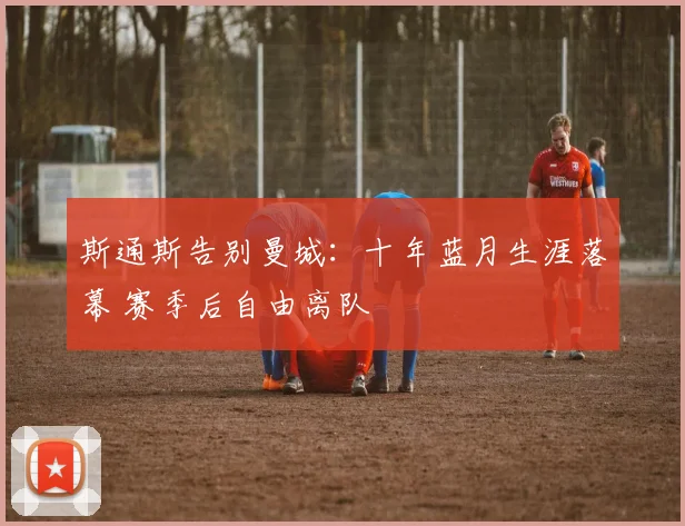 斯通斯告别曼城:十年蓝月生涯落幕 赛季后自由离队