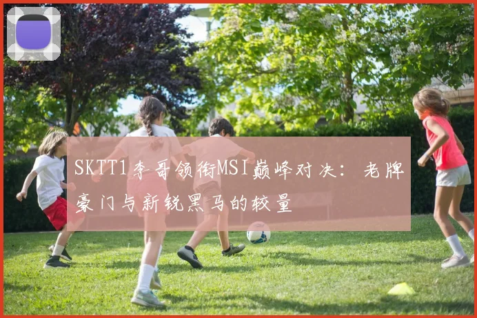 SKTT1李哥领衔MSI巅峰对决:老牌豪门与新锐黑马的较量