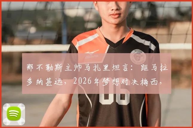 那不勒斯主帅马扎里坦言:距马拉多纳甚远,2026年梦想对决梅西,谈两人差异与交锋历史