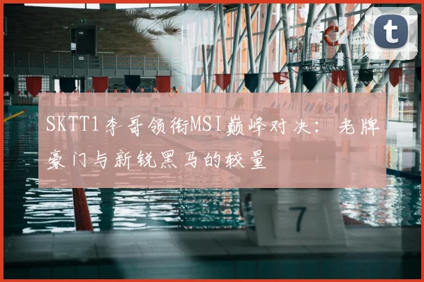 SKTT1李哥领衔MSI巅峰对决：老牌豪门与新锐黑马的较量