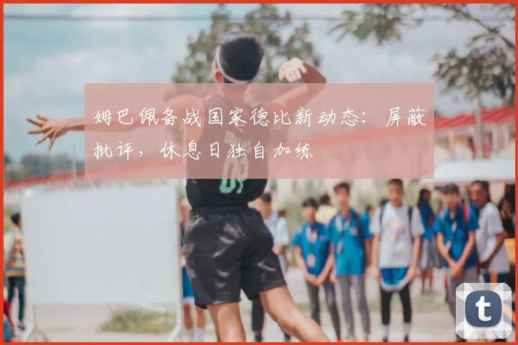 姆巴佩备战国家德比新动态：屏蔽批评，休息日独自加练