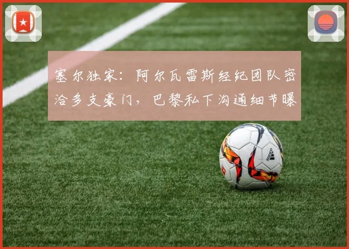 塞尔独家：阿尔瓦雷斯经纪团队密洽多支豪门，巴黎私下沟通细节曝光
