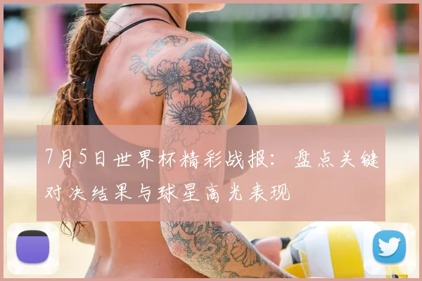 7月5日世界杯精彩战报:盘点关键对决结果与球星高光表现