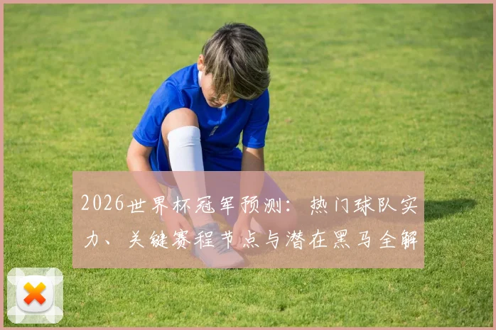 2026世界杯冠军预测：热门球队实力、关键赛程节点与潜在黑马全解析