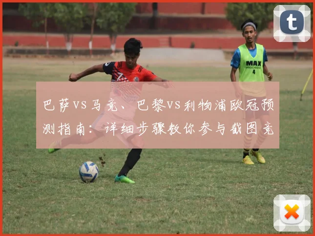 巴萨vs马竞、巴黎vs利物浦欧冠预测指南:详细步骤教你参与截图竞猜赢好礼
