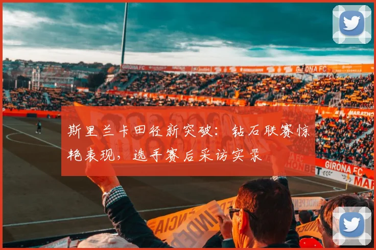 斯里兰卡田径新突破:钻石联赛惊艳表现,选手赛后采访实录