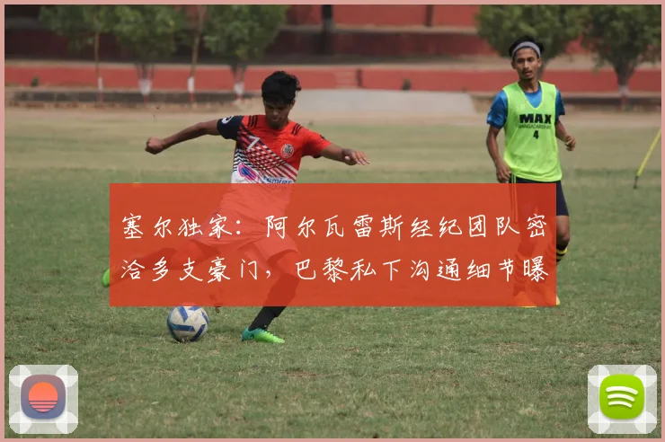 塞尔独家：阿尔瓦雷斯经纪团队密洽多支豪门，巴黎私下沟通细节曝光